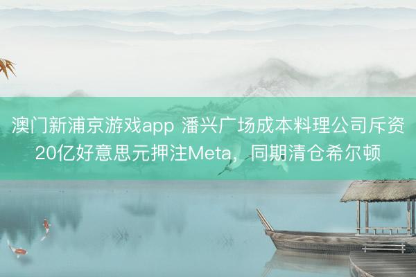 澳门新浦京游戏app 潘兴广场成本料理公司斥资20亿好意思元押注Meta，同期清仓希尔顿