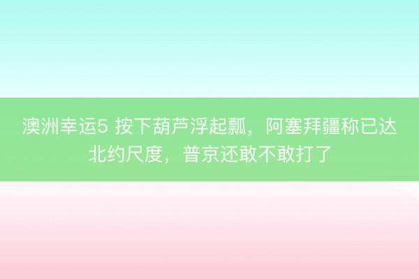 澳洲幸运5 按下葫芦浮起瓢，阿塞拜疆称已达北约尺度，普京还敢不敢打了