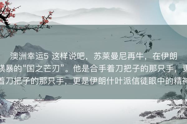 澳洲幸运5 这样说吧，苏莱曼尼再牛，在伊朗的体系里，他是一把横暴的“国之芒刃”。他是合手着刀把子的那只手，更是伊朗什叶派信徒眼中的精神灯塔