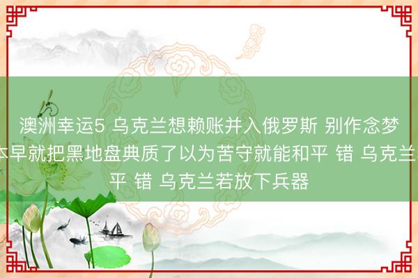澳洲幸运5 乌克兰想赖账并入俄罗斯 别作念梦了 西方成本早就把黑地盘典质了以为苦守就能和平 错 乌克兰若放下兵器