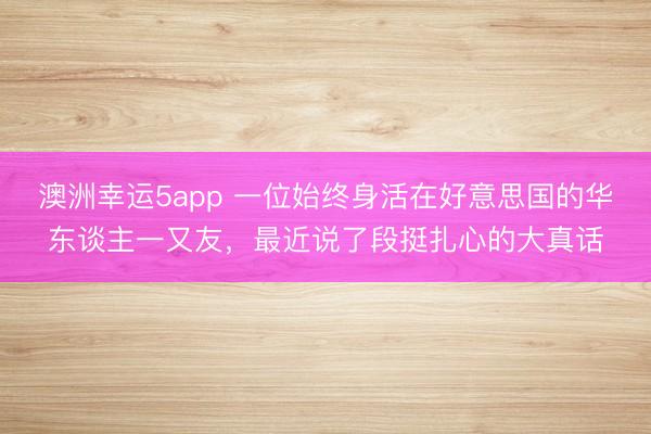 澳洲幸运5app 一位始终身活在好意思国的华东谈主一又友，最近说了段挺扎心的大真话