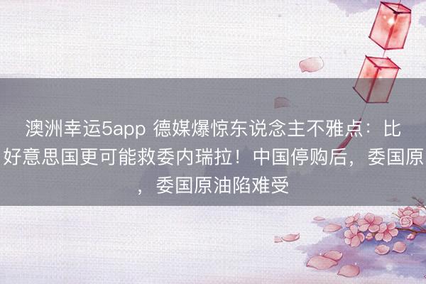 澳洲幸运5app 德媒爆惊东说念主不雅点：比起中国，好意思国更可能救委内瑞拉！中国停购后，委国原油陷难受