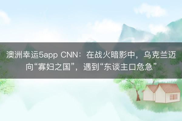 澳洲幸运5app CNN：在战火暗影中，乌克兰迈向“寡妇之国”，遇到“东谈主口危急”