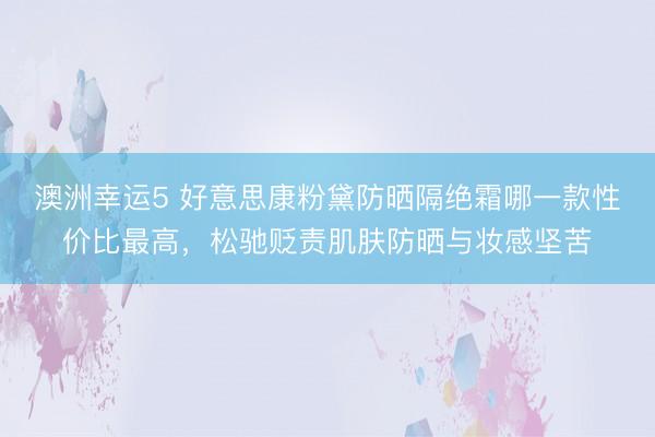 澳洲幸运5 好意思康粉黛防晒隔绝霜哪一款性价比最高，松驰贬责肌肤防晒与妆感坚苦
