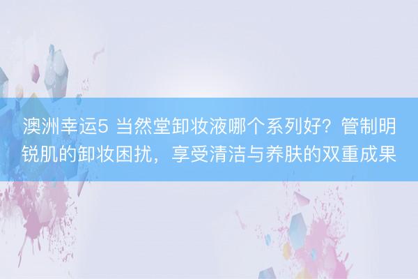 澳洲幸运5 当然堂卸妆液哪个系列好?管制明锐肌的卸妆困扰,享受清洁与养肤的双重成果