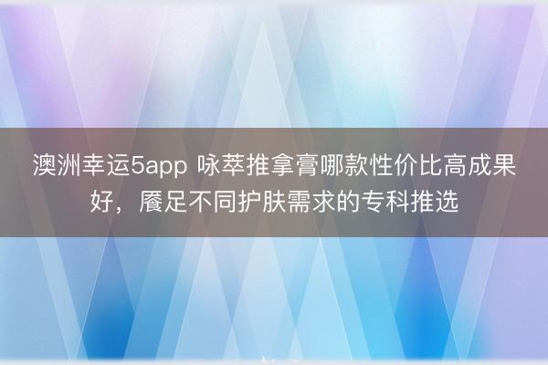 澳洲幸运5app 咏萃推拿膏哪款性价比高成果好，餍足不同护肤需求的专科推选