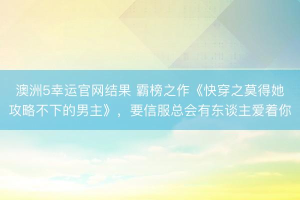 澳洲5幸运官网结果 霸榜之作《快穿之莫得她攻略不下的男主》,要信服总会有东谈主爱着你