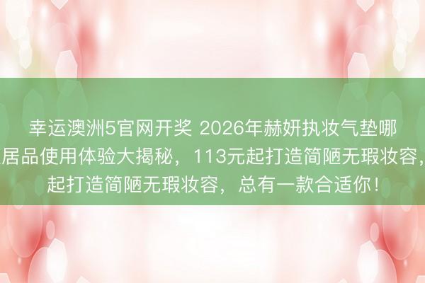 幸运澳洲5官网开奖 2026年赫妍执妆气垫哪款好用？三款明星居品使用体验大揭秘，113元起打造简陋无瑕妆容，总有一款合适你！