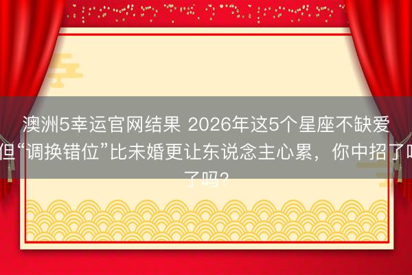 澳洲5幸运官网结果 2026年这5个星座不缺爱,但“调换错位”比未婚更让东说念主心累,你中招了吗?