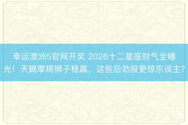 幸运澳洲5官网开奖 2026十二星座财气全曝光！天蝎摩羯狮子稳赢，这些后劲股更惊东谈主？