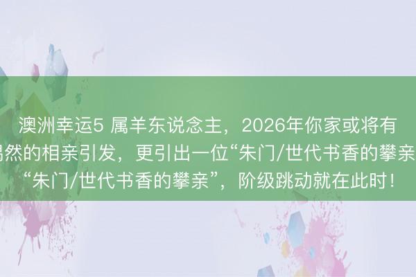 澳洲幸运5 属羊东说念主,2026年你家或将有“天赐良缘”,由一个偶然的相亲引发,更引出一位“朱门/世代书香的攀亲”,阶级跳动就在此时!