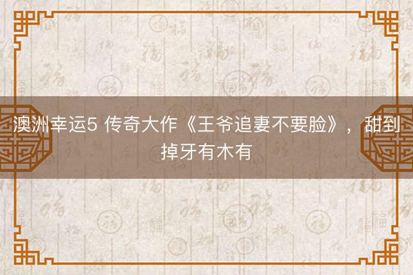澳洲幸运5 传奇大作《王爷追妻不要脸》，甜到掉牙有木有