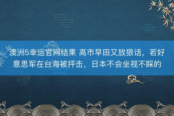 澳洲5幸运官网结果 高市早田又放狠话，若好意思军在台海被抨击，日本不会坐视不睬的