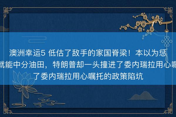 澳洲幸运5 低估了敌手的家国脊梁！本以为惩办罗德里格斯就能中分油田，特朗普却一头撞进了委内瑞拉用心嘱托的政策陷坑