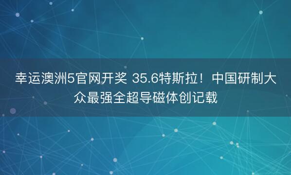 幸运澳洲5官网开奖 35.6特斯拉！中国研制大众最强全超导磁体创记载