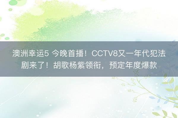 澳洲幸运5 今晚首播!CCTV8又一年代犯法剧来了!胡歌杨紫领衔,预定年度爆款