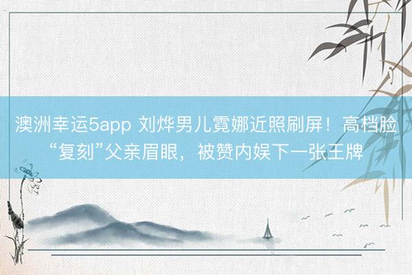 澳洲幸运5app 刘烨男儿霓娜近照刷屏！高档脸“复刻”父亲眉眼，被赞内娱下一张王牌