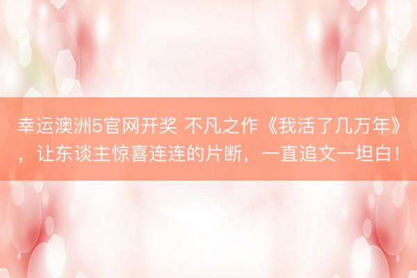 幸运澳洲5官网开奖 不凡之作《我活了几万年》,让东谈主惊喜连连的片断,一直追文一坦白!