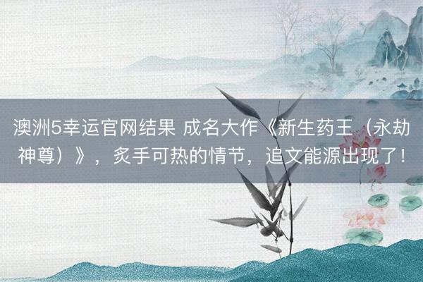 澳洲5幸运官网结果 成名大作《新生药王（永劫神尊）》，炙手可热的情节，追文能源出现了！