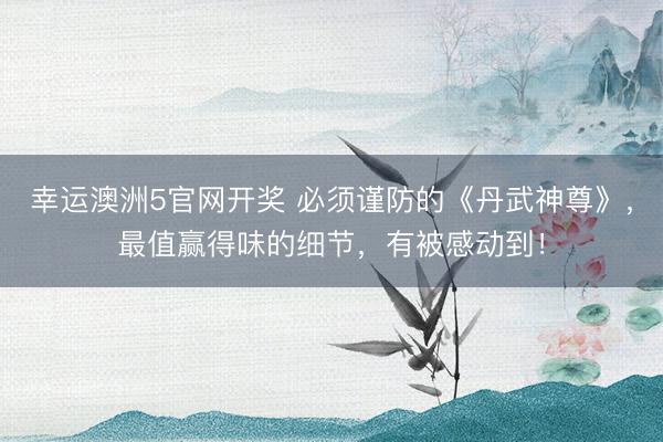 幸运澳洲5官网开奖 必须谨防的《丹武神尊》，最值赢得味的细节，有被感动到！