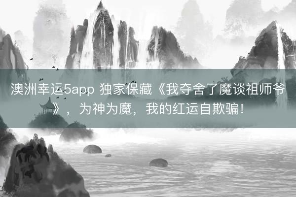 澳洲幸运5app 独家保藏《我夺舍了魔谈祖师爷》，为神为魔，我的红运自欺骗！