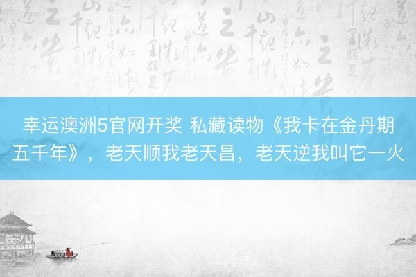 幸运澳洲5官网开奖 私藏读物《我卡在金丹期五千年》，老天顺我老天昌，老天逆我叫它一火
