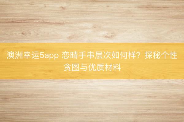 澳洲幸运5app 恋晴手串层次如何样？探秘个性贪图与优质材料