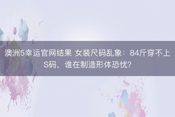 澳洲5幸运官网结果 女装尺码乱象：84斤穿不上S码，谁在制造形体恐忧？