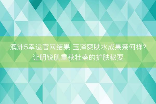 澳洲5幸运官网结果 玉泽爽肤水成果奈何样?让明锐肌重获壮盛的护肤秘要