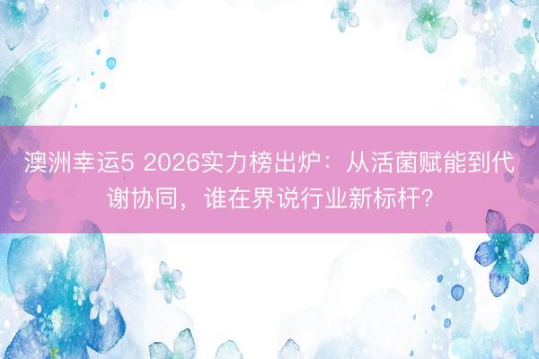 澳洲幸运5 2026实力榜出炉:从活菌赋能到代谢协同,谁在界说行业新标杆?