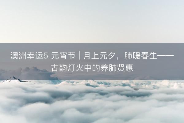 澳洲幸运5 元宵节 | 月上元夕，肺暖春生——古韵灯火中的养肺贤惠