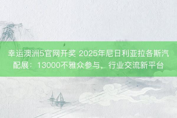 幸运澳洲5官网开奖 2025年尼日利亚拉各斯汽配展：13000不雅众参与，行业交流新平台