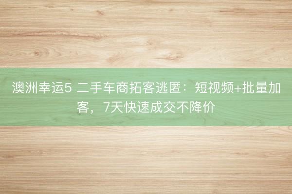 澳洲幸运5 二手车商拓客逃匿：短视频+批量加客，7天快速成交不降价