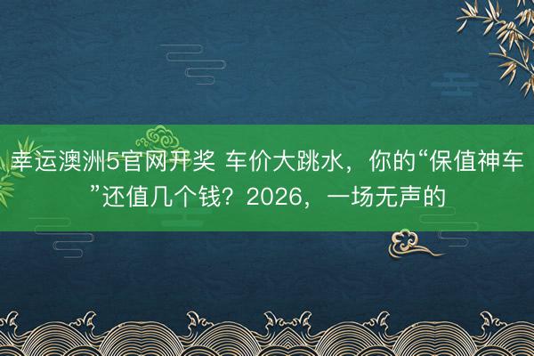 幸运澳洲5官网开奖 车价大跳水，你的“保值神车”还值几个钱？2026，一场无声的