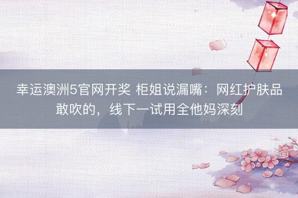 幸运澳洲5官网开奖 柜姐说漏嘴：网红护肤品敢吹的，线下一试用全他妈深刻