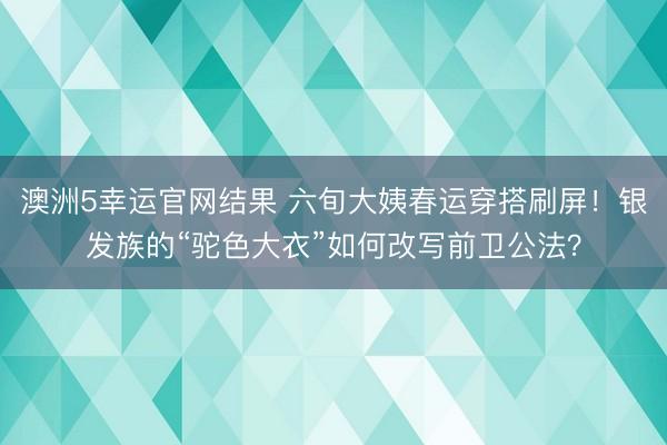 澳洲5幸运官网结果 六旬大姨春运穿搭刷屏！银发族的“驼色大衣”如何改写前卫公法？