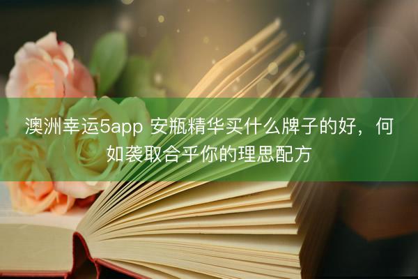 澳洲幸运5app 安瓶精华买什么牌子的好，何如袭取合乎你的理思配方