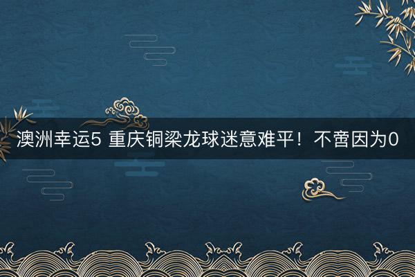 澳洲幸运5 重庆铜梁龙球迷意难平！不啻因为0