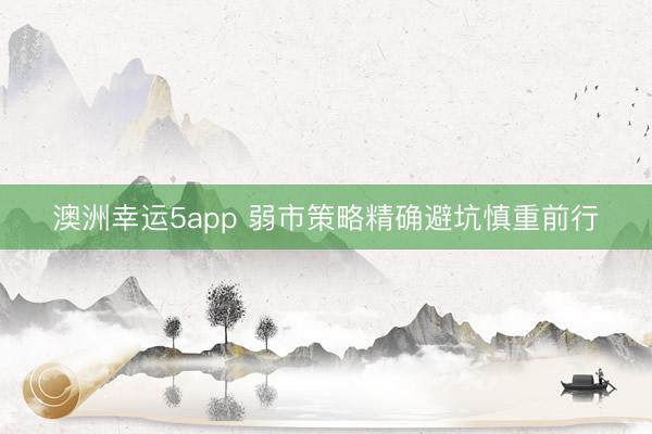 澳洲幸运5app 弱市策略精确避坑慎重前行