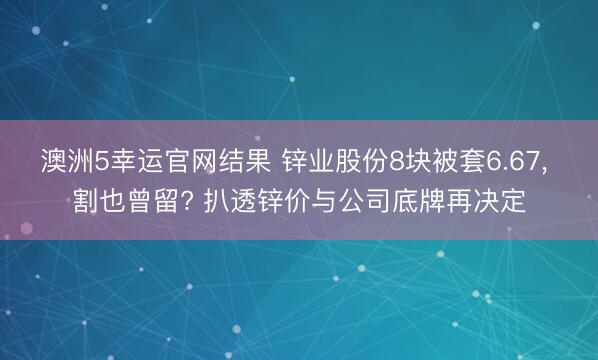 澳洲5幸运官网结果 锌业股份8块被套6.67, 割也曾留? 扒透锌价与公司底牌再决定